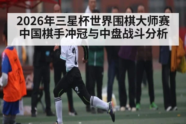 2026年三星杯世界围棋大师赛中国棋手冲冠与中盘战斗分析